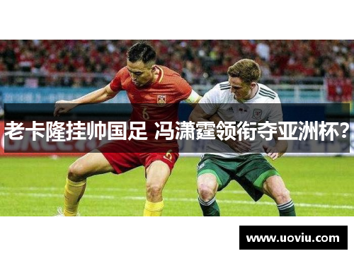 老卡隆挂帅国足 冯潇霆领衔夺亚洲杯？