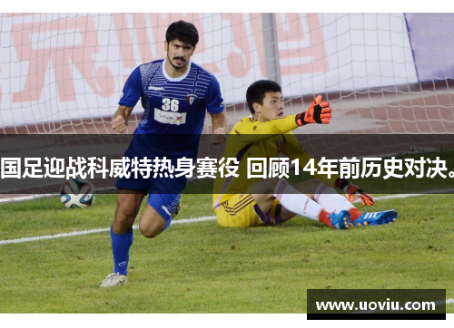 国足迎战科威特热身赛役 回顾14年前历史对决。